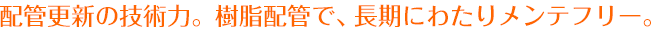 配管更新の技術力。樹脂配管で、長期にわたりメンテフリー。