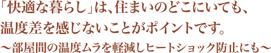 「快適な暮らし」は、住まいのどこにいても、温度差を感じないことがポイントです。~部屋間の温度ムラを軽減しヒートショック防止にも~