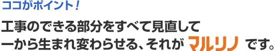 ココがポイント!工事のできる部分をすべて見直して一から生まれ変わらせる、それがマルリノです。