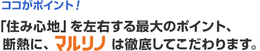 ココがポイント!「住み心地」を左右する最大のポイント、 断熱に、マルリノは徹底してこだわります。