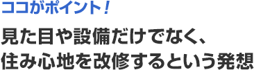 ココがポイント! 見た目や設備だけでなく、住み心地を改修するという発想